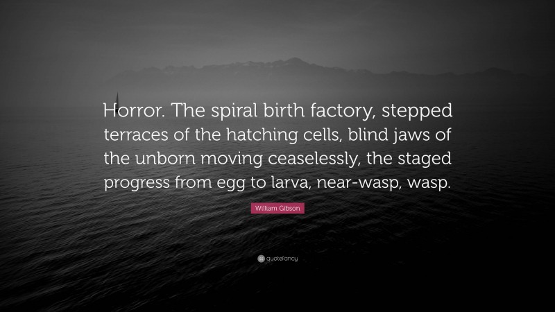 William Gibson Quote: “Horror. The spiral birth factory, stepped terraces of the hatching cells, blind jaws of the unborn moving ceaselessly, the staged progress from egg to larva, near-wasp, wasp.”