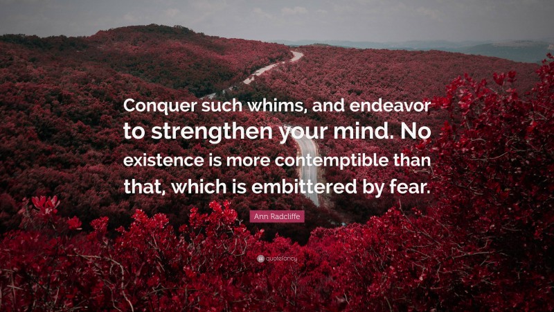 Ann Radcliffe Quote: “Conquer such whims, and endeavor to strengthen your mind. No existence is more contemptible than that, which is embittered by fear.”