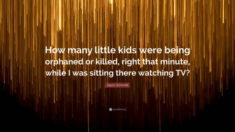 Jason Schmidt Quote: “How many little kids were being orphaned or killed, right that minute, while I was sitting there watching TV?”