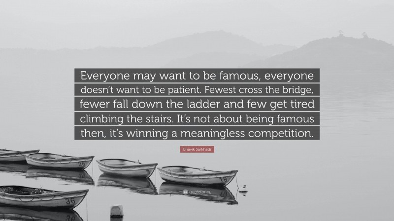 Bhavik Sarkhedi Quote: “Everyone may want to be famous, everyone doesn’t want to be patient. Fewest cross the bridge, fewer fall down the ladder and few get tired climbing the stairs. It’s not about being famous then, it’s winning a meaningless competition.”