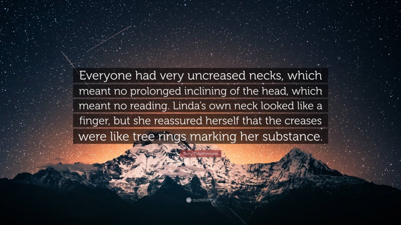Tony Tulathimutte Quote: “Everyone had very uncreased necks, which meant no prolonged inclining of the head, which meant no reading. Linda’s own neck looked like a finger, but she reassured herself that the creases were like tree rings marking her substance.”
