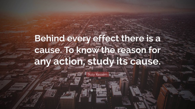 Suzy Kassem Quote: “Behind every effect there is a cause. To know the reason for any action, study its cause.”