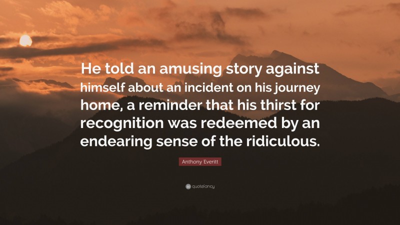 Anthony Everitt Quote: “He told an amusing story against himself about an incident on his journey home, a reminder that his thirst for recognition was redeemed by an endearing sense of the ridiculous.”