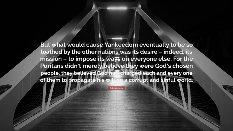 Colin Woodard Quote: “But what would cause Yankeedom eventually to be so loathed by the other nations was its desire – indeed, its mission – to impose its ways on everyone else. For the Puritans didn’t merely believe they were God’s chosen people, they believed God had charged each and every one of them to propagate his will on a corrupt and sinful world.”