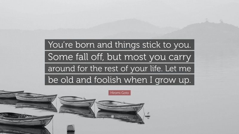 Hiromi Goto Quote: “You’re born and things stick to you. Some fall off, but most you carry around for the rest of your life. Let me be old and foolish when I grow up.”