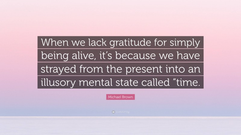 Michael Brown Quote: “When we lack gratitude for simply being alive, it’s because we have strayed from the present into an illusory mental state called “time.”