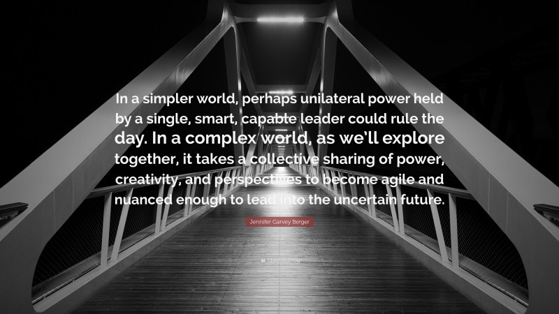 Jennifer Garvey Berger Quote: “In a simpler world, perhaps unilateral power held by a single, smart, capable leader could rule the day. In a complex world, as we’ll explore together, it takes a collective sharing of power, creativity, and perspectives to become agile and nuanced enough to lead into the uncertain future.”