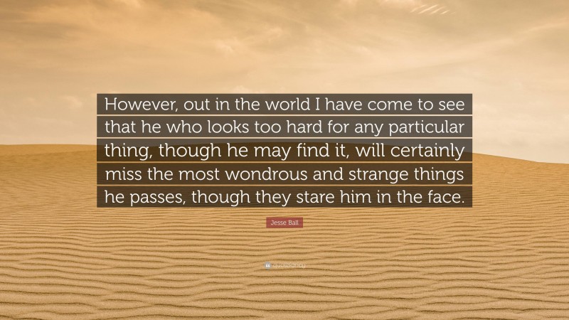 Jesse Ball Quote: “However, out in the world I have come to see that he who looks too hard for any particular thing, though he may find it, will certainly miss the most wondrous and strange things he passes, though they stare him in the face.”