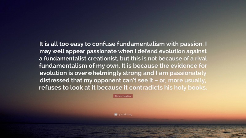 Richard Dawkins Quote: “It is all too easy to confuse fundamentalism with passion. I may well appear passionate when i defend evolution against a fundamentalist creationist, but this is not because of a rival fundamentalism of my own. It is because the evidence for evolution is overwhelmingly strong and I am passionately distressed that my opponent can’t see it – or, more usually, refuses to look at it because it contradicts his holy books.”