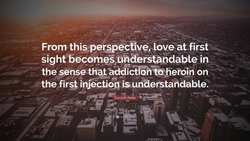 Stanton Peele Quote: “From this perspective, love at first sight becomes understandable in the sense that addiction to heroin on the first injection is understandable.”