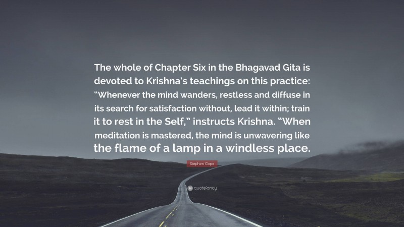 Stephen Cope Quote: “The whole of Chapter Six in the Bhagavad Gita is devoted to Krishna’s teachings on this practice: “Whenever the mind wanders, restless and diffuse in its search for satisfaction without, lead it within; train it to rest in the Self,” instructs Krishna. “When meditation is mastered, the mind is unwavering like the flame of a lamp in a windless place.”
