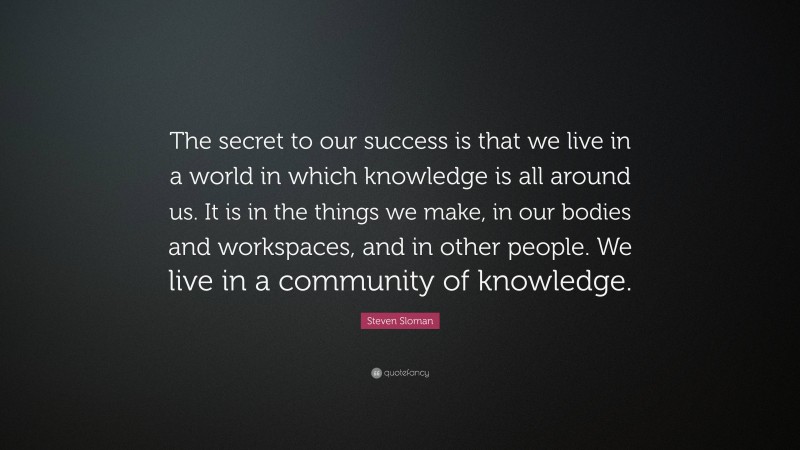 Steven Sloman Quote: “The secret to our success is that we live in a world in which knowledge is all around us. It is in the things we make, in our bodies and workspaces, and in other people. We live in a community of knowledge.”