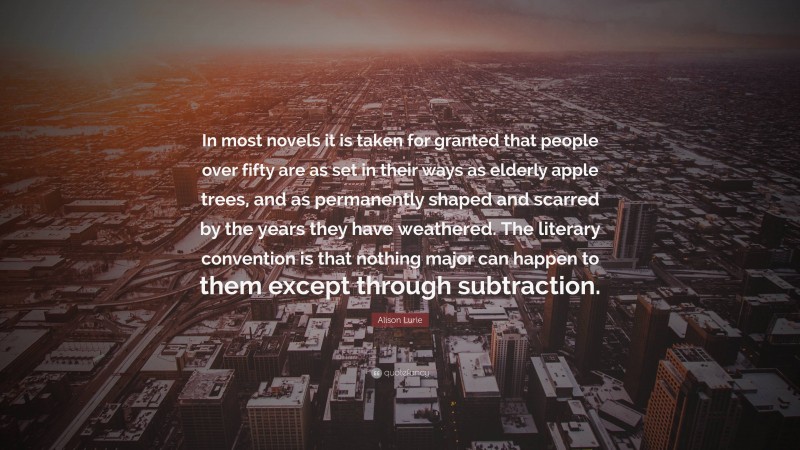 Alison Lurie Quote: “In most novels it is taken for granted that people over fifty are as set in their ways as elderly apple trees, and as permanently shaped and scarred by the years they have weathered. The literary convention is that nothing major can happen to them except through subtraction.”