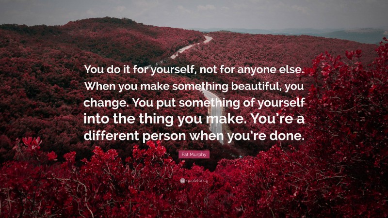 Pat Murphy Quote: “You do it for yourself, not for anyone else. When you make something beautiful, you change. You put something of yourself into the thing you make. You’re a different person when you’re done.”