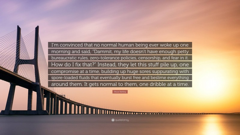 Bruce Sterling Quote: “I’m convinced that no normal human being ever woke up one morning and said, “Dammit, my life doesn’t have enough petty bureaucratic rules, zero-tolerance policies, censorship, and fear in it. How do I fix that?” Instead, they let this stuff pile up, one compromise at a time, building up huge sores suppurating with spore-loaded fluids that eventually burst free and beslime everything around them. It gets normal to them, one dribble at a time.”