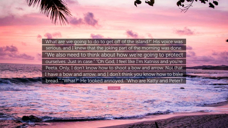 J.S. Cooper Quote: “What are we going to do to get off of the island?” His voice was serious, and I knew that the joking part of the morning was done. “We also need to think about how we’re going to protect ourselves. Just in case.” “Oh God, I feel like I’m Katniss and you’re Peeta. Only, I don’t know how to shoot a bow and arrow. Not that I have a bow and arrow, and I don’t think you know how to bake bread.” “What?” He looked annoyed. “Who are Katty and Peter?”