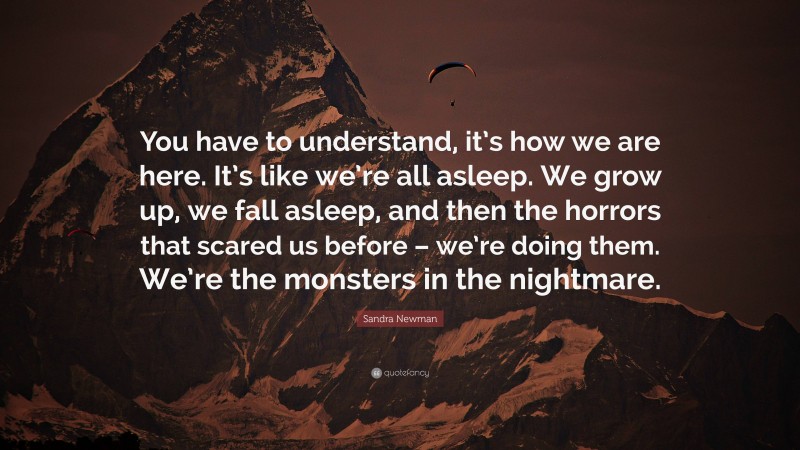 Sandra Newman Quote: “You have to understand, it’s how we are here. It’s like we’re all asleep. We grow up, we fall asleep, and then the horrors that scared us before – we’re doing them. We’re the monsters in the nightmare.”