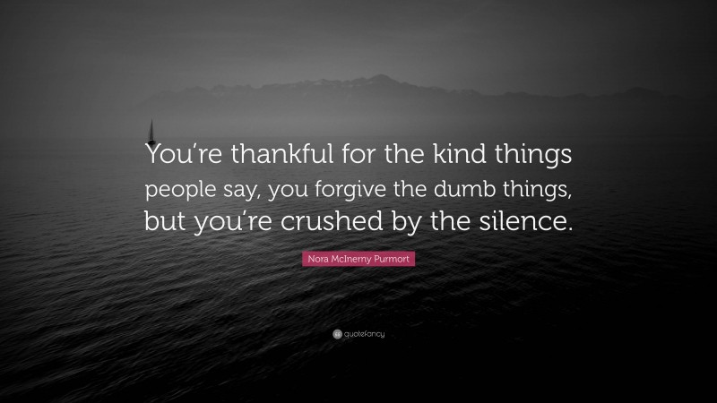 Nora McInerny Purmort Quote: “You’re thankful for the kind things people say, you forgive the dumb things, but you’re crushed by the silence.”