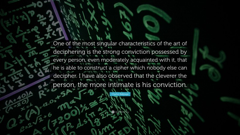 Charles Babbage Quote: “One of the most singular characteristics of the art of deciphering is the strong conviction possessed by every person, even moderately acquainted with it, that he is able to construct a cipher which nobody else can decipher. I have also observed that the cleverer the person, the more intimate is his conviction.”