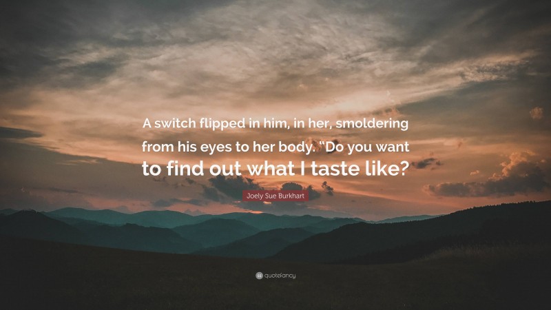 Joely Sue Burkhart Quote: “A switch flipped in him, in her, smoldering from his eyes to her body. “Do you want to find out what I taste like?”