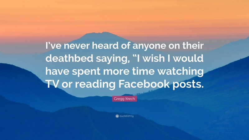 Gregg Krech Quote: “I’ve never heard of anyone on their deathbed saying, “I wish I would have spent more time watching TV or reading Facebook posts.”