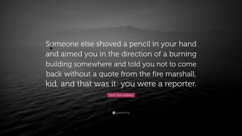 Garth Risk Hallberg Quote: “Someone else shoved a pencil in your hand and aimed you in the direction of a burning building somewhere and told you not to come back without a quote from the fire marshall, kid, and that was it: you were a reporter.”