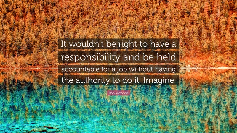 Bob Wendorf Quote: “It wouldn’t be right to have a responsibility and be held accountable for a job without having the authority to do it. Imagine.”