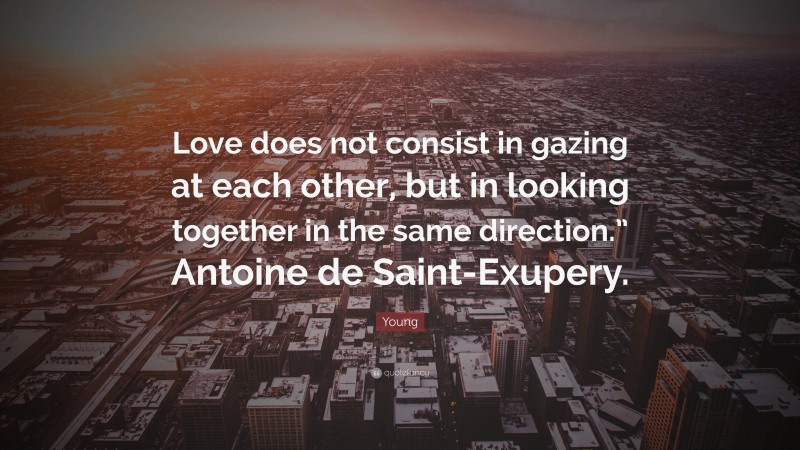 Young Quote: “Love does not consist in gazing at each other, but in looking together in the same direction.” Antoine de Saint-Exupery.”