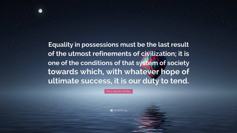 Percy Bysshe Shelley Quote: “Equality in possessions must be the last result of the utmost refinements of civilization; it is one of the conditions of that system of society towards which, with whatever hope of ultimate success, it is our duty to tend.”