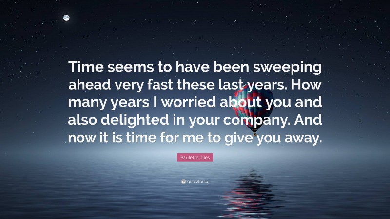 Paulette Jiles Quote: “Time seems to have been sweeping ahead very fast these last years. How many years I worried about you and also delighted in your company. And now it is time for me to give you away.”