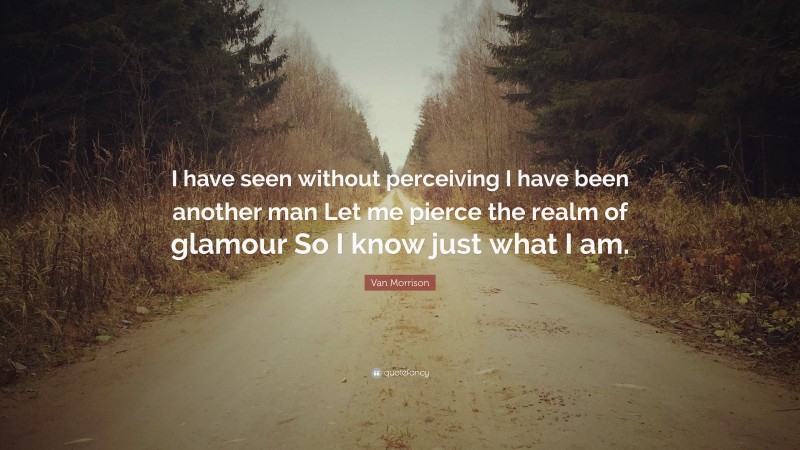 Van Morrison Quote: “I have seen without perceiving I have been another man Let me pierce the realm of glamour So I know just what I am.”