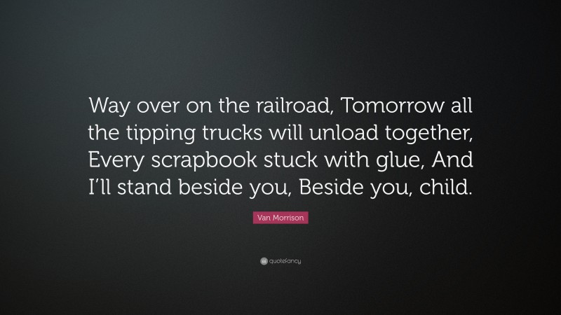 Van Morrison Quote: “Way over on the railroad, Tomorrow all the tipping trucks will unload together, Every scrapbook stuck with glue, And I’ll stand beside you, Beside you, child.”
