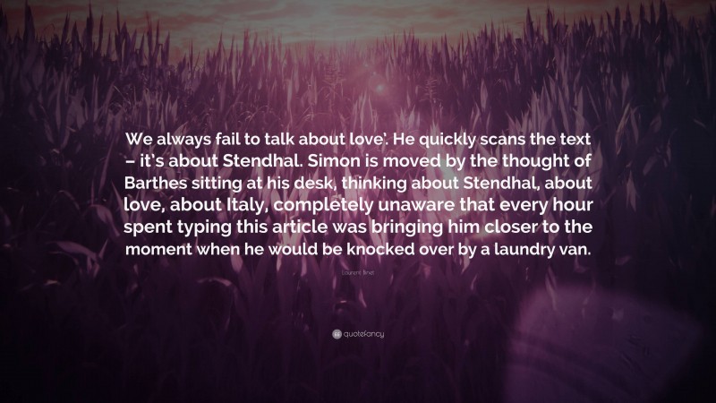 Laurent Binet Quote: “We always fail to talk about love’. He quickly scans the text – it’s about Stendhal. Simon is moved by the thought of Barthes sitting at his desk, thinking about Stendhal, about love, about Italy, completely unaware that every hour spent typing this article was bringing him closer to the moment when he would be knocked over by a laundry van.”