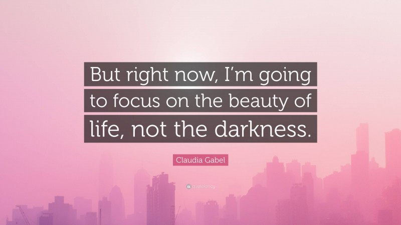 Claudia Gabel Quote: “But right now, I’m going to focus on the beauty of life, not the darkness.”