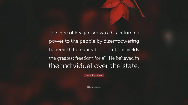 Laura Ingraham Quote: “The core of Reaganism was this: returning power to the people by disempowering behemoth bureaucratic institutions yields the greatest freedom for all. He believed in the individual over the state.”