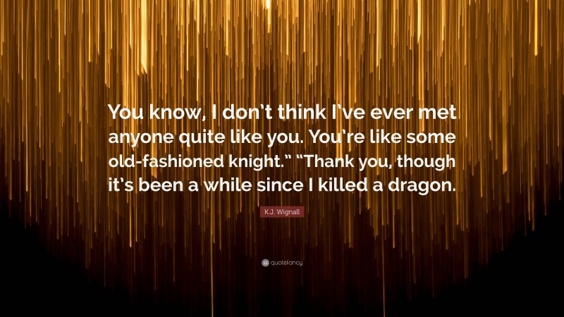 K.J. Wignall Quote: “You know, I don’t think I’ve ever met anyone quite like you. You’re like some old-fashioned knight.” “Thank you, though it’s been a while since I killed a dragon.”