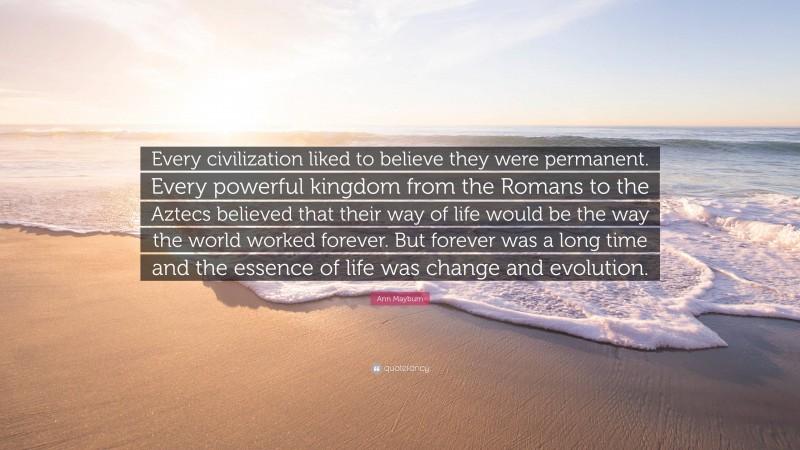 Ann Mayburn Quote: “Every civilization liked to believe they were permanent. Every powerful kingdom from the Romans to the Aztecs believed that their way of life would be the way the world worked forever. But forever was a long time and the essence of life was change and evolution.”