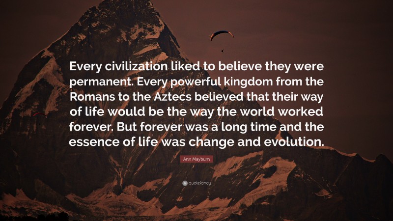 Ann Mayburn Quote: “Every civilization liked to believe they were permanent. Every powerful kingdom from the Romans to the Aztecs believed that their way of life would be the way the world worked forever. But forever was a long time and the essence of life was change and evolution.”
