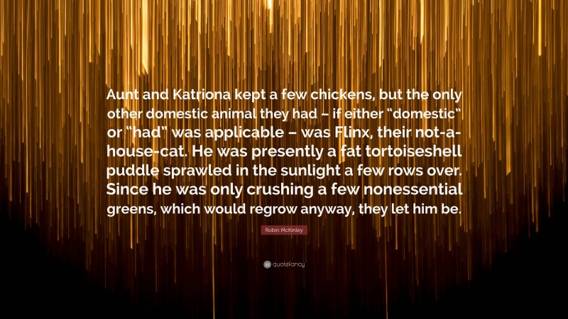 Robin McKinley Quote: “Aunt and Katriona kept a few chickens, but the only other domestic animal they had – if either “domestic” or “had” was applicable – was Flinx, their not-a-house-cat. He was presently a fat tortoiseshell puddle sprawled in the sunlight a few rows over. Since he was only crushing a few nonessential greens, which would regrow anyway, they let him be.”