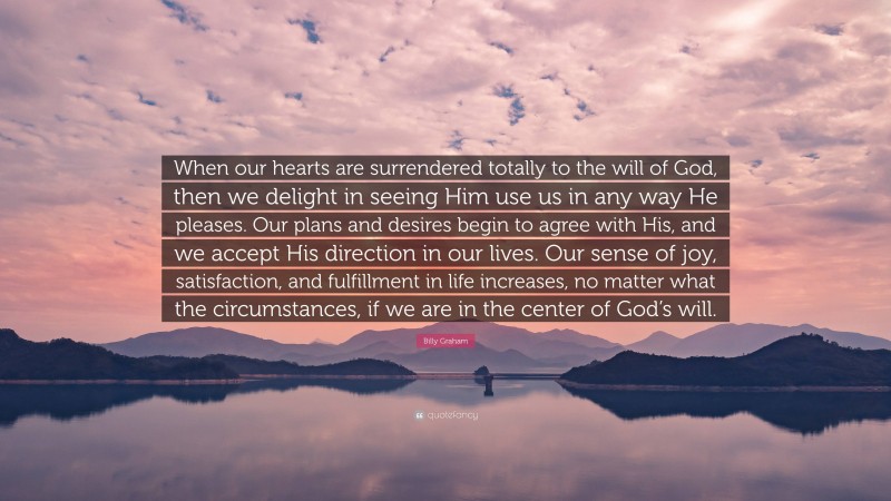 Billy Graham Quote: “When our hearts are surrendered totally to the will of God, then we delight in seeing Him use us in any way He pleases. Our plans and desires begin to agree with His, and we accept His direction in our lives. Our sense of joy, satisfaction, and fulfillment in life increases, no matter what the circumstances, if we are in the center of God’s will.”