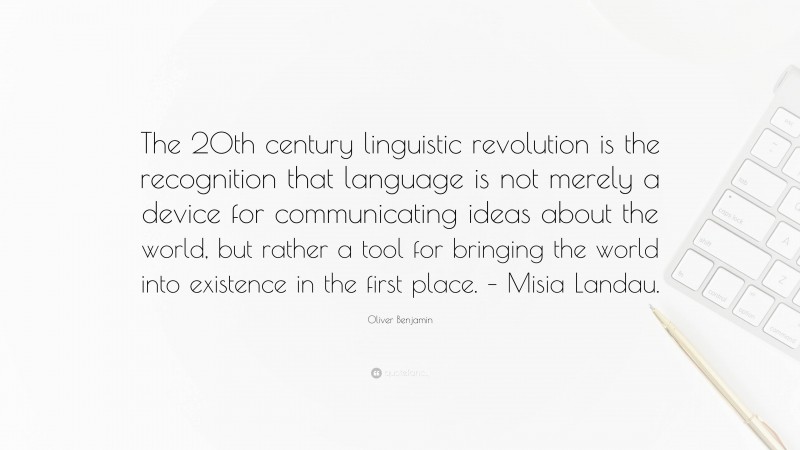 Oliver Benjamin Quote: “The 20th century linguistic revolution is the recognition that language is not merely a device for communicating ideas about the world, but rather a tool for bringing the world into existence in the first place. – Misia Landau.”