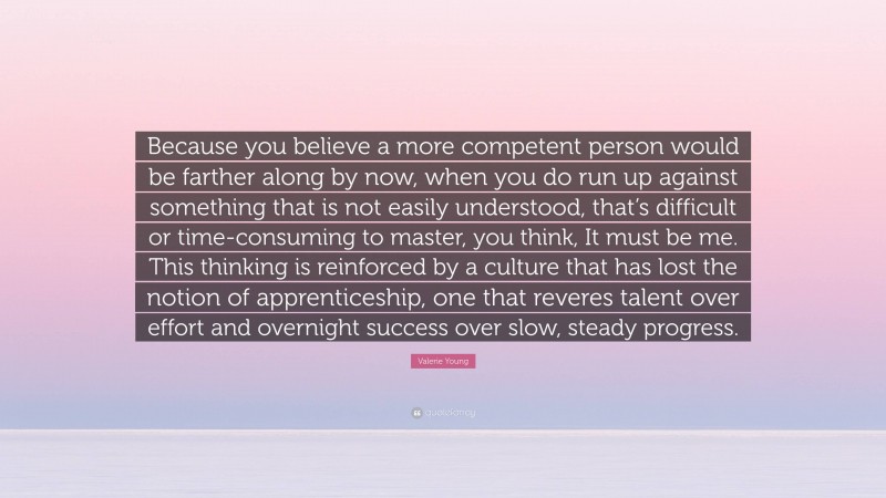 Valerie Young Quote: “Because you believe a more competent person would be farther along by now, when you do run up against something that is not easily understood, that’s difficult or time-consuming to master, you think, It must be me. This thinking is reinforced by a culture that has lost the notion of apprenticeship, one that reveres talent over effort and overnight success over slow, steady progress.”