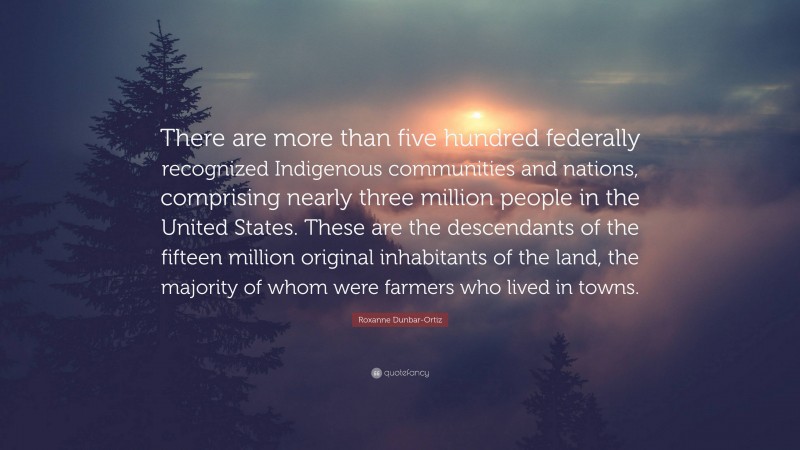 Roxanne Dunbar-Ortiz Quote: “There are more than five hundred federally recognized Indigenous communities and nations, comprising nearly three million people in the United States. These are the descendants of the fifteen million original inhabitants of the land, the majority of whom were farmers who lived in towns.”