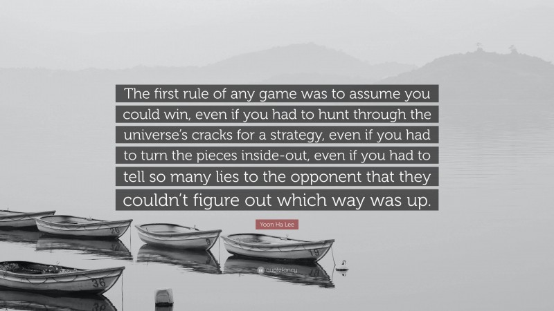 Yoon Ha Lee Quote: “The first rule of any game was to assume you could win, even if you had to hunt through the universe’s cracks for a strategy, even if you had to turn the pieces inside-out, even if you had to tell so many lies to the opponent that they couldn’t figure out which way was up.”