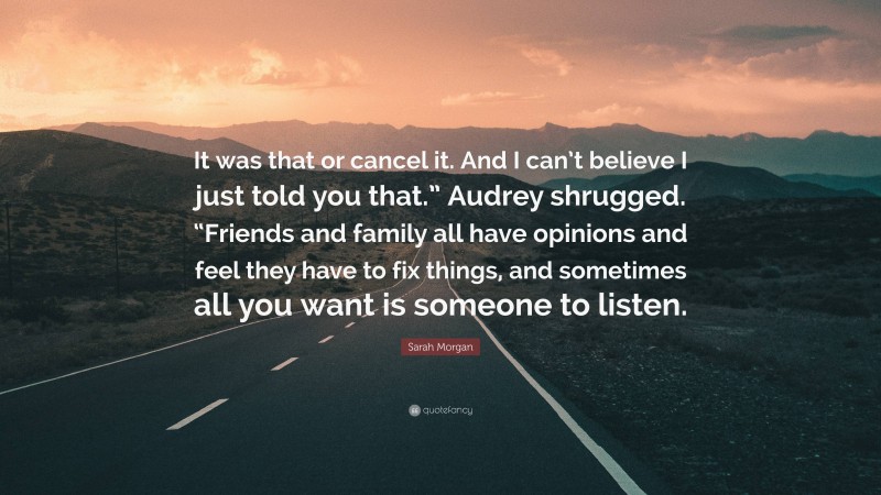Sarah Morgan Quote: “It was that or cancel it. And I can’t believe I just told you that.” Audrey shrugged. “Friends and family all have opinions and feel they have to fix things, and sometimes all you want is someone to listen.”