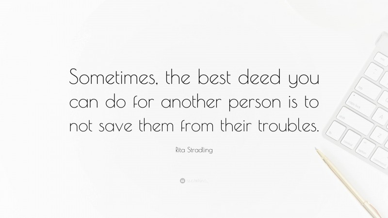 Rita Stradling Quote: “Sometimes, the best deed you can do for another person is to not save them from their troubles.”
