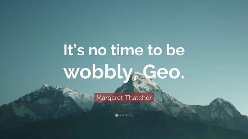 Margaret Thatcher Quote: “It’s no time to be wobbly, Geo.”
