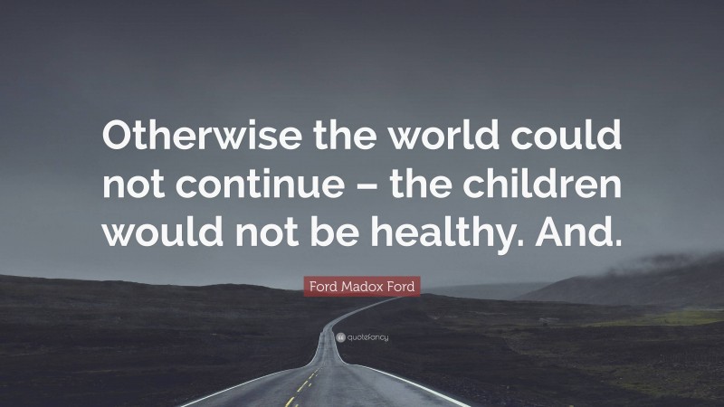 Ford Madox Ford Quote: “Otherwise the world could not continue – the children would not be healthy. And.”