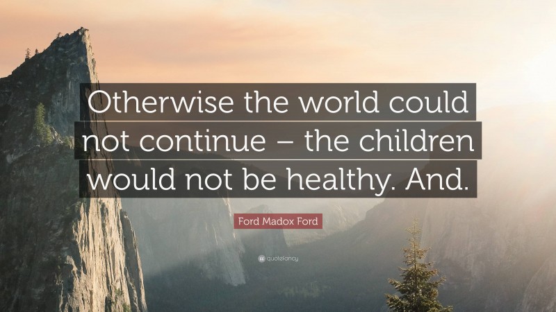 Ford Madox Ford Quote: “Otherwise the world could not continue – the children would not be healthy. And.”