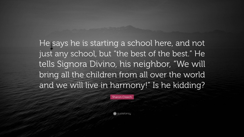 Sharon Creech Quote: “He says he is starting a school here, and not just any school, but “the best of the best.” He tells Signora Divino, his neighbor, “We will bring all the children from all over the world and we will live in harmony!” Is he kidding?”